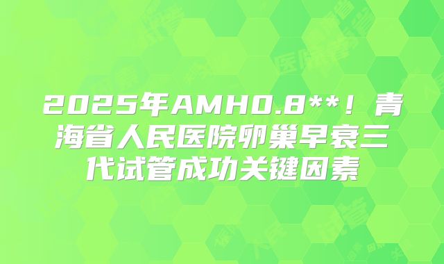 2025年AMH0.8**！青海省人民医院卵巢早衰三代试管成功关键因素