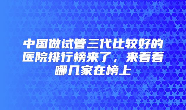 中国做试管三代比较好的医院排行榜来了，来看看哪几家在榜上