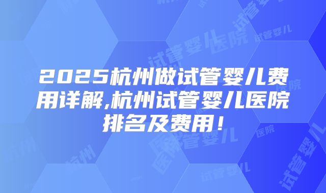 2025杭州做试管婴儿费用详解,杭州试管婴儿医院排名及费用!