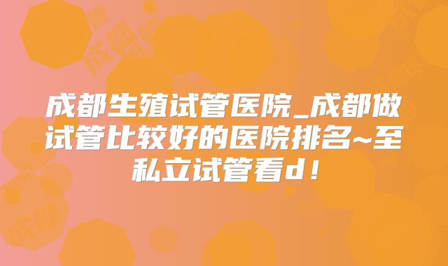 成都生殖试管医院_成都做试管比较好的医院排名~至私立试管看d！