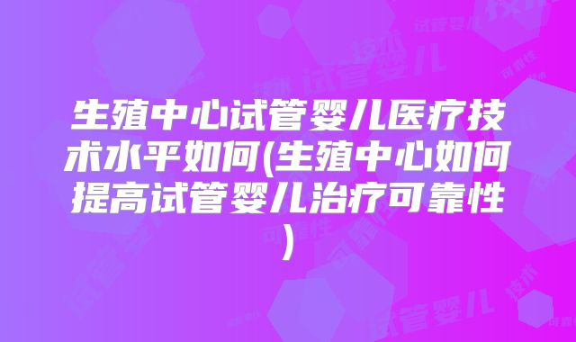 生殖中心试管婴儿医疗技术水平如何(生殖中心如何提高试管婴儿治疗可靠性)