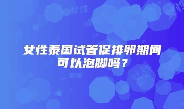 女性泰国试管促排卵期间可以泡脚吗？