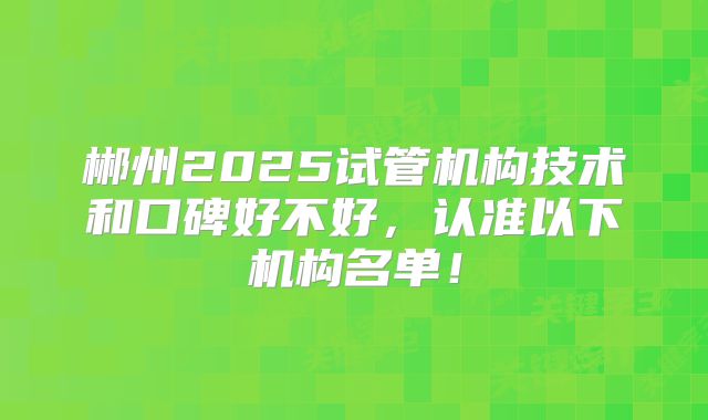 郴州2025试管机构技术和口碑好不好，认准以下机构名单！