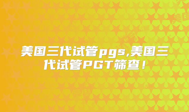 美国三代试管pgs,美国三代试管PGT筛查！