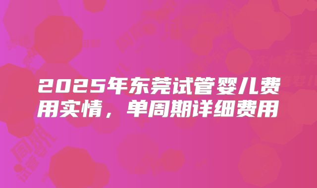 2025年东莞试管婴儿费用实情,单周期详细费用