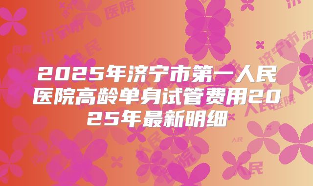 2025年济宁市第一人民医院高龄单身试管费用2025年最新明细