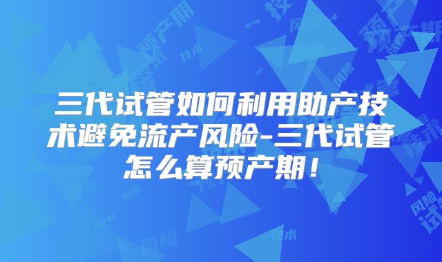 三代试管如何利用助产技术避免流产风险-三代试管怎么算预产期！