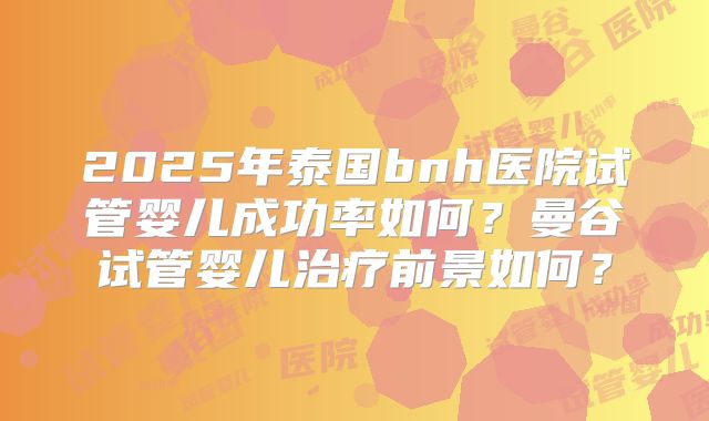 2025年泰国bnh医院试管婴儿成功率如何？曼谷试管婴儿治疗前景如何？