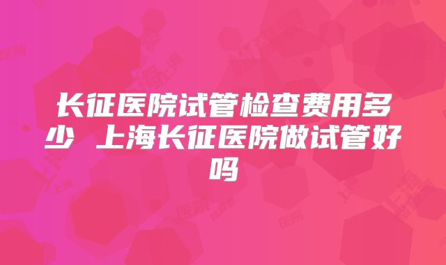 长征医院试管检查费用多少 上海长征医院做试管好吗
