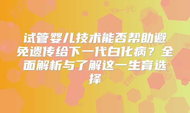 试管婴儿技术能否帮助避免遗传给下一代白化病？全面解析与了解这一生育选择