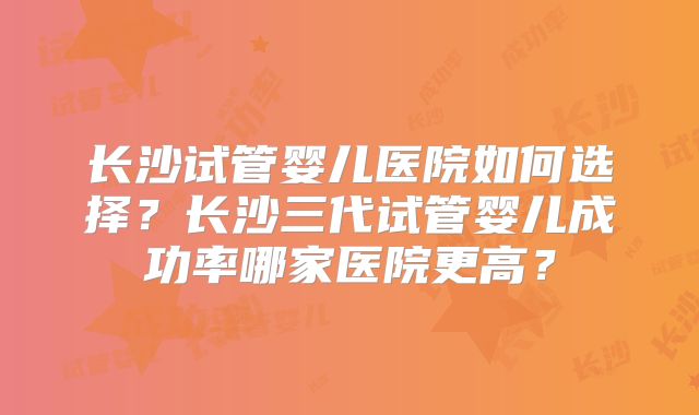 长沙试管婴儿医院如何选择？长沙三代试管婴儿成功率哪家医院更高？