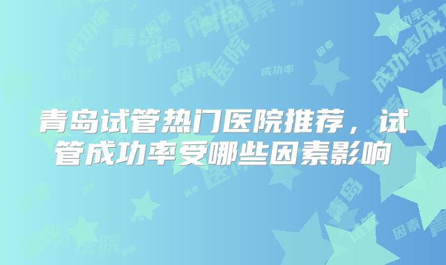 青岛试管热门医院推荐，试管成功率受哪些因素影响
