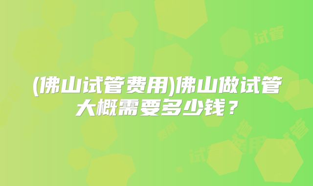 (佛山试管费用)佛山做试管大概需要多少钱？