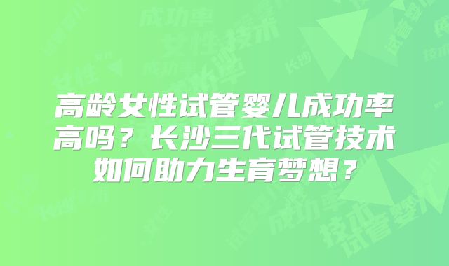 高龄女性试管婴儿成功率高吗？长沙三代试管技术如何助力生育梦想？