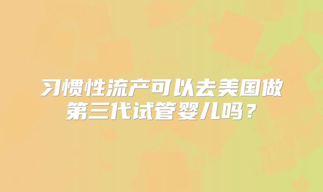 习惯性流产可以去美国做第三代试管婴儿吗？