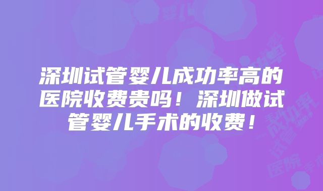 深圳试管婴儿成功率高的医院收费贵吗！深圳做试管婴儿手术的收费！