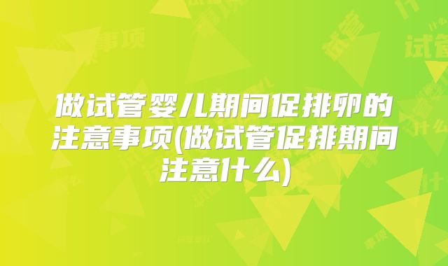 做试管婴儿期间促排卵的注意事项(做试管促排期间注意什么)
