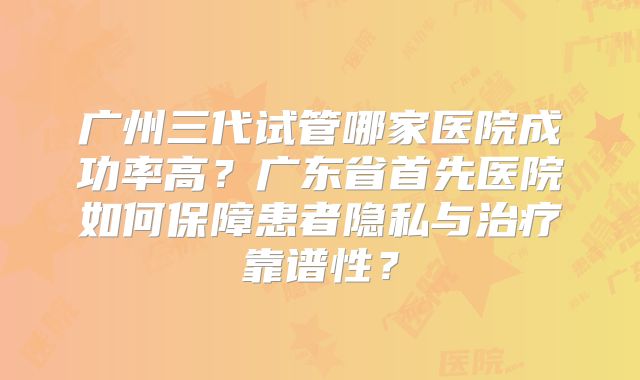 广州三代试管哪家医院成功率高？广东省首先医院如何保障患者隐私与治疗靠谱性？