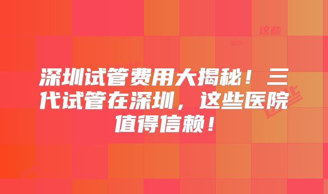深圳试管费用大揭秘！三代试管在深圳，这些医院值得信赖！