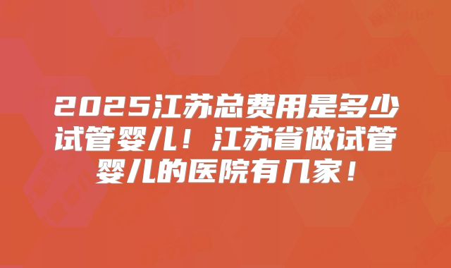 2025江苏总费用是多少试管婴儿！江苏省做试管婴儿的医院有几家！