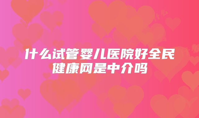 什么试管婴儿医院好全民健康网是中介吗