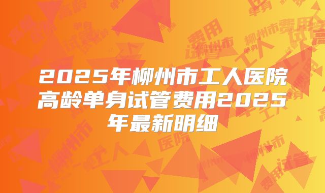 2025年柳州市工人医院高龄单身试管费用2025年最新明细