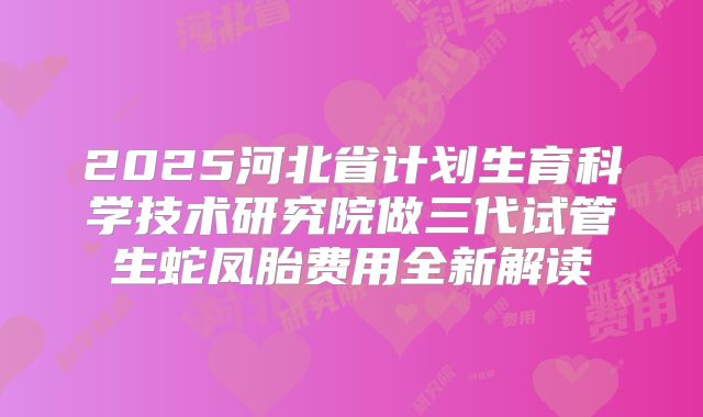 2025河北省计划生育科学技术研究院做三代试管生蛇凤胎费用全新解读