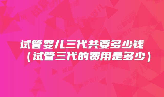 试管婴儿三代共要多少钱（试管三代的费用是多少）