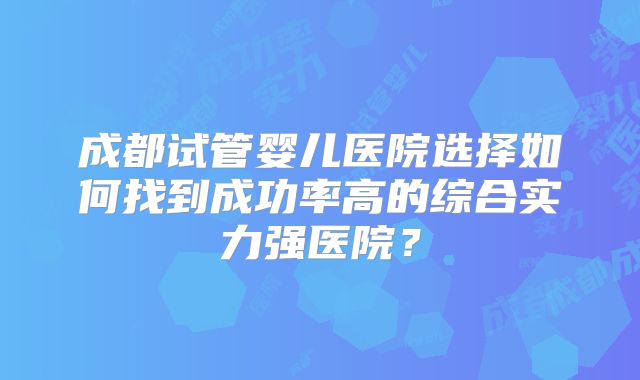 成都试管婴儿医院选择如何找到成功率高的综合实力强医院？