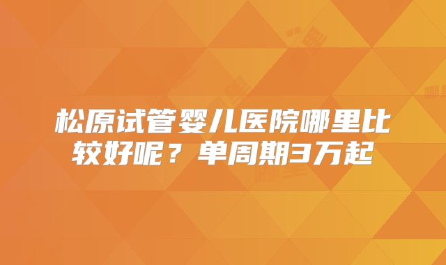 松原试管婴儿医院哪里比较好呢？单周期3万起