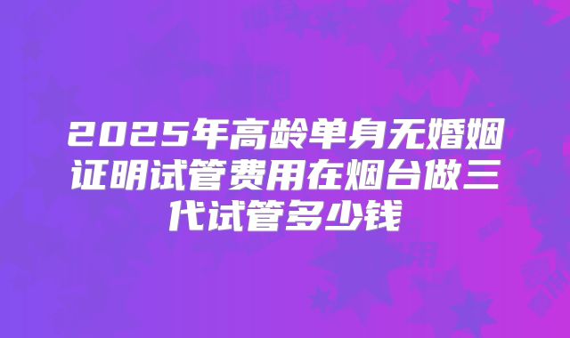 2025年高龄单身无婚姻证明试管费用在烟台做三代试管多少钱