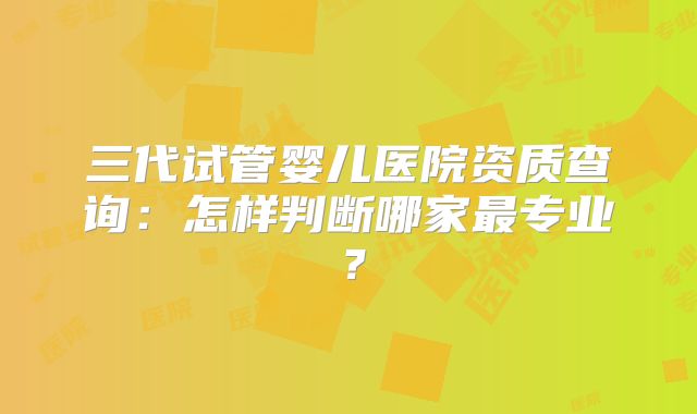 三代试管婴儿医院资质查询：怎样判断哪家最专业？