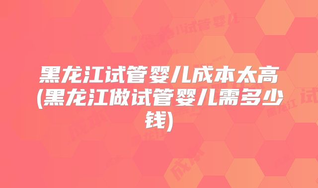 黑龙江试管婴儿成本太高(黑龙江做试管婴儿需多少钱)