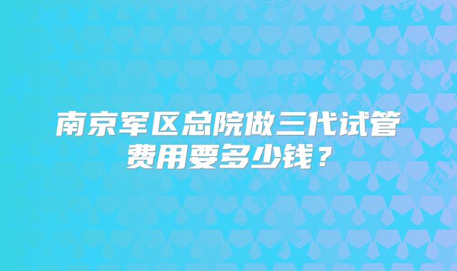 南京军区总院做三代试管费用要多少钱？