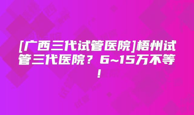 [广西三代试管医院]梧州试管三代医院？6~15万不等！