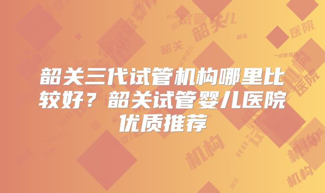韶关三代试管机构哪里比较好？韶关试管婴儿医院优质推荐