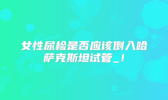 女性尿检是否应该倒入哈萨克斯坦试管_!