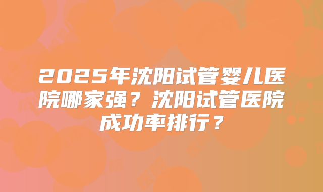 2025年沈阳试管婴儿医院哪家强？沈阳试管医院成功率排行？