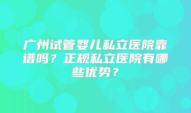广州试管婴儿私立医院靠谱吗？正规私立医院有哪些优势？