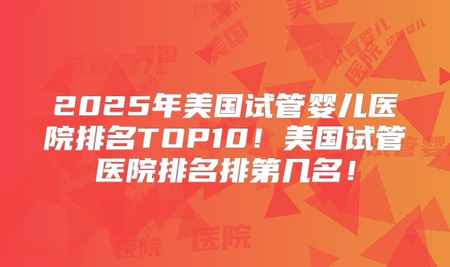 2025年美国试管婴儿医院排名TOP10！美国试管医院排名排第几名！