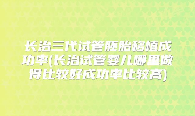 长治三代试管胚胎移植成功率(长治试管婴儿哪里做得比较好成功率比较高)