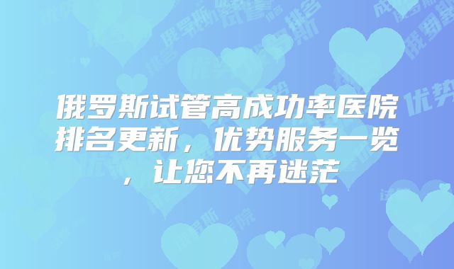 俄罗斯试管高成功率医院排名更新，优势服务一览，让您不再迷茫