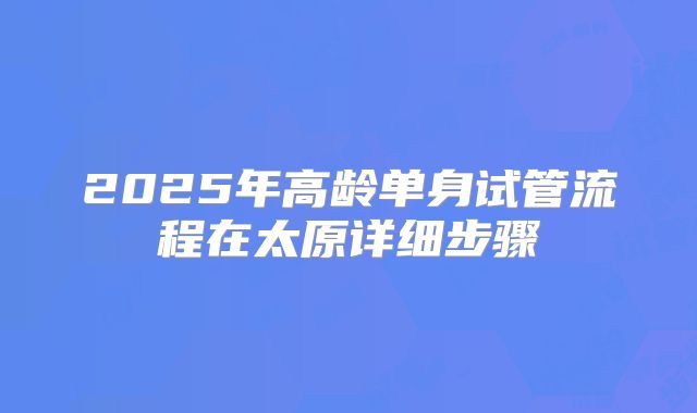 2025年高龄单身试管流程在太原详细步骤