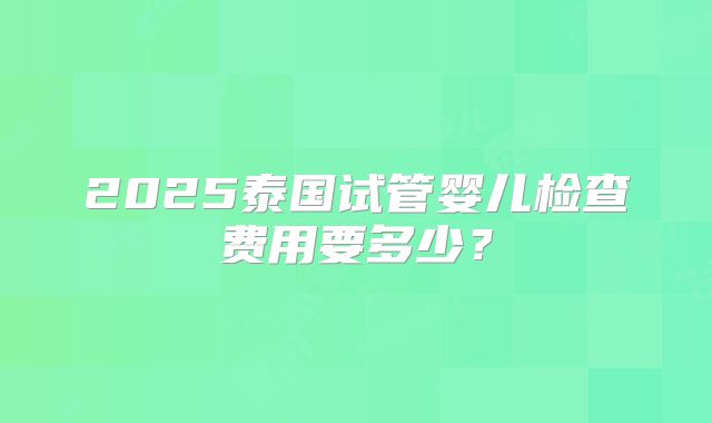 2025泰国试管婴儿检查费用要多少？
