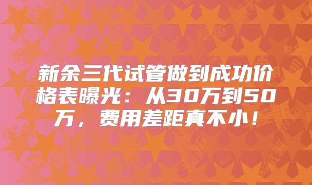 新余三代试管做到成功价格表曝光：从30万到50万，费用差距真不小！