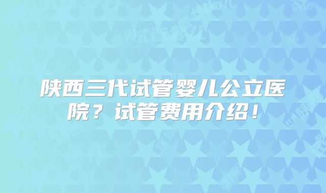 陕西三代试管婴儿公立医院？试管费用介绍！