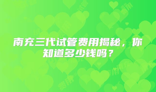 南充三代试管费用揭秘，你知道多少钱吗？