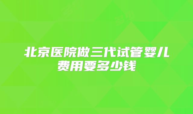 北京医院做三代试管婴儿费用要多少钱
