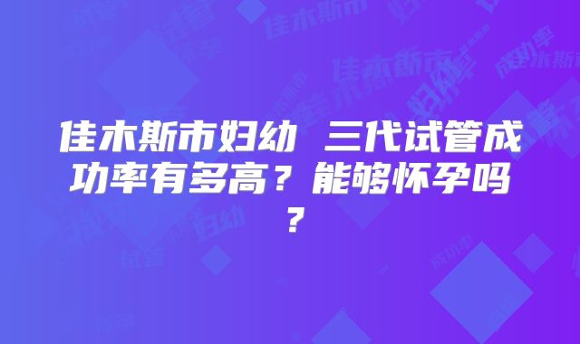 佳木斯市妇幼 三代试管成功率有多高?能够怀孕吗?