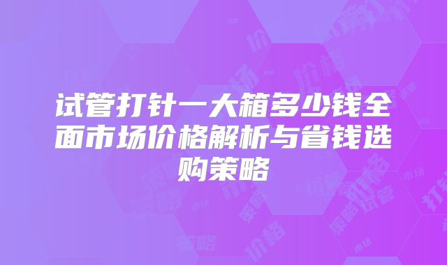 试管打针一大箱多少钱全面市场价格解析与省钱选购策略
